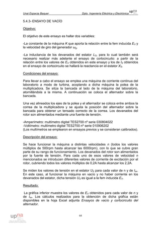Unai Esparza Baquer Dpto. Ingeniería Eléctrica y Electrónica
68
5.4.3- ENSAYO DE VACÍO
Objetivo:
El objetivo de este ensayo es hallar dos variables:
-La constante de la máquina K que aporta la relación entre la fem inducida EV y
la velocidad de giro del generador ωg.
-La inductancia de los devanados del estator LS, para lo cual también será
necesario realizar más adelante el ensayo de cortocircuito: a partir de la
relación entre los valores de EV obtenidos en este ensayo y los de IS obtenidos
en el ensayo de cortocircuito se hallará la reactancia en el estator XS.
Condiciones del ensayo:
Para llevar a cabo el ensayo se emplea una máquina de corriente continua del
laboratorio a modo de turbina, acoplando a dicha máquina la polea de la
multiplicadora. Se sitúa la bancada al lado de la máquina del laboratorio,
atornillándola a la misma. A continuación se coloca el alternador sobre la
bancada.
Una vez alineados los ejes de la polea y el alternador se coloca entre ambos la
correa de la multiplicadora y se ajusta la posición del alternador sobre la
bancada para obtener un tensado correcto de la correa. Los devanados del
rotor son alimentados mediante una fuente de tensión.
-Amperímetro: multímetro digital TES2700 nº serie 030804022
-Voltímetro: multímetro digital TES2700 nº serie 010906202
(Los multímetros se emplearon en ensayos previos y se consideran calibrados).
Descripción del ensayo:
Se hace funcionar la máquina a distintas velocidades n (todos los valores
múltiplos de 500rpm hasta alcanzar las 6000rpm), con lo que se cubre gran
parte de su rango de funcionamiento. Los devanados del rotor son alimentados
por la fuente de tensión. Para cada uno de esos valores de velocidad n
mencionados se introducen diferentes valores de corriente de excitación por el
rotor, cubriendo todos los valores múltiplos de 0,2A hasta alcanzar los 2,2A.
Se miden los valores de tensión en el estator US para cada valor de n y de Iex.
En este caso, al funcionar la máquina en vacío y no haber corriente en los
devanados del estator, dicha tensión US es igual a la fem inducida EV.
Resultado:
La gráfica inferior muestra los valores de EV obtenidos para cada valor de n y
de Iex. Los cálculos realizados para la obtención de dicha gráfica están
disponibles en la hoja Excel adjunta Ensayos de vacío y cortocircuito del
alternador.
 