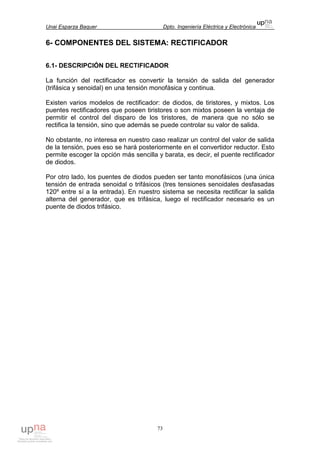 Unai Esparza Baquer Dpto. Ingeniería Eléctrica y Electrónica
73
6- COMPONENTES DEL SISTEMA: RECTIFICADOR
6.1- DESCRIPCIÓN DEL RECTIFICADOR
La función del rectificador es convertir la tensión de salida del generador
(trifásica y senoidal) en una tensión monofásica y continua.
Existen varios modelos de rectificador: de diodos, de tiristores, y mixtos. Los
puentes rectificadores que poseen tiristores o son mixtos poseen la ventaja de
permitir el control del disparo de los tiristores, de manera que no sólo se
rectifica la tensión, sino que además se puede controlar su valor de salida.
No obstante, no interesa en nuestro caso realizar un control del valor de salida
de la tensión, pues eso se hará posteriormente en el convertidor reductor. Esto
permite escoger la opción más sencilla y barata, es decir, el puente rectificador
de diodos.
Por otro lado, los puentes de diodos pueden ser tanto monofásicos (una única
tensión de entrada senoidal o trifásicos (tres tensiones senoidales desfasadas
120º entre sí a la entrada). En nuestro sistema se necesita rectificar la salida
alterna del generador, que es trifásica, luego el rectificador necesario es un
puente de diodos trifásico.
 