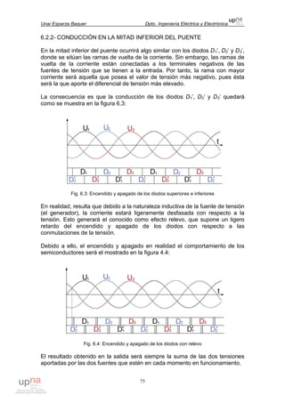 Unai Esparza Baquer Dpto. Ingeniería Eléctrica y Electrónica
75
6.2.2- CONDUCCIÓN EN LA MITAD INFERIOR DEL PUENTE
En la mitad inferior del puente ocurrirá algo similar con los diodos D1’, D2’ y D3’,
donde se sitúan las ramas de vuelta de la corriente. Sin embargo, las ramas de
vuelta de la corriente están conectadas a los terminales negativos de las
fuentes de tensión que se tienen a la entrada. Por tanto, la rama con mayor
corriente será aquella que posea el valor de tensión más negativo, pues ésta
será la que aporte el diferencial de tensión más elevado.
La consecuencia es que la conducción de los diodos D1’, D2’ y D3’ quedará
como se muestra en la figura 6.3:
Fig. 6.3: Encendido y apagado de los diodos superiores e inferiores
En realidad, resulta que debido a la naturaleza inductiva de la fuente de tensión
(el generador), la corriente estará ligeramente desfasada con respecto a la
tensión. Esto generará el conocido como efecto relevo, que supone un ligero
retardo del encendido y apagado de los diodos con respecto a las
conmutaciones de la tensión.
Debido a ello, el encendido y apagado en realidad el comportamiento de los
semiconductores será el mostrado en la figura 4.4:
Fig. 6.4: Encendido y apagado de los diodos con relevo
El resultado obtenido en la salida será siempre la suma de las dos tensiones
aportadas por las dos fuentes que estén en cada momento en funcionamiento.
 