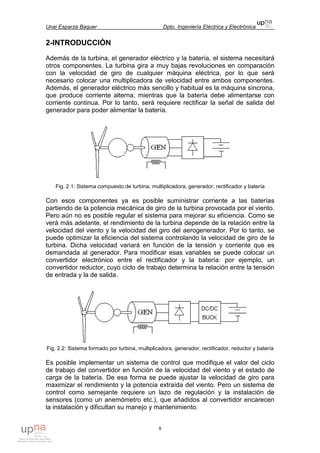 Unai Esparza Baquer Dpto. Ingeniería Eléctrica y Electrónica
8
2-INTRODUCCIÓN
Además de la turbina, el generador eléctrico y la batería, el sistema necesitará
otros componentes. La turbina gira a muy bajas revoluciones en comparación
con la velocidad de giro de cualquier máquina eléctrica, por lo que será
necesario colocar una multiplicadora de velocidad entre ambos componentes.
Además, el generador eléctrico más sencillo y habitual es la máquina síncrona,
que produce corriente alterna, mientras que la batería debe alimentarse con
corriente continua. Por lo tanto, será requiere rectificar la señal de salida del
generador para poder alimentar la batería.
Fig. 2.1: Sistema compuesto de turbina, multiplicadora, generador, rectificador y batería
Con esos componentes ya es posible suministrar corriente a las baterías
partiendo de la potencia mecánica de giro de la turbina provocada por el viento.
Pero aún no es posible regular el sistema para mejorar su eficiencia. Como se
verá más adelante, el rendimiento de la turbina depende de la relación entre la
velocidad del viento y la velocidad del giro del aerogenerador. Por lo tanto, se
puede optimizar la eficiencia del sistema controlando la velocidad de giro de la
turbina. Dicha velocidad variará en función de la tensión y corriente que es
demandada al generador. Para modificar esas variables se puede colocar un
convertidor electrónico entre el rectificador y la batería: por ejemplo, un
convertidor reductor, cuyo ciclo de trabajo determina la relación entre la tensión
de entrada y la de salida.
Fig. 2.2: Sistema formado por turbina, multiplicadora, generador, rectificador, reductor y batería
Es posible implementar un sistema de control que modifique el valor del ciclo
de trabajo del convertidor en función de la velocidad del viento y el estado de
carga de la batería. De esa forma se puede ajustar la velocidad de giro para
maximizar el rendimiento y la potencia extraída del viento. Pero un sistema de
control como semejante requiere un lazo de regulación y la instalación de
sensores (como un anemómetro etc.), que añadidos al convertidor encarecen
la instalación y dificultan su manejo y mantenimiento.
 