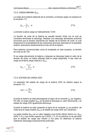 Unai Esparza Baquer Dpto. Ingeniería Eléctrica y Electrónica
82
7.2.2- CARGA MÁXIMA Qmax
La carga de la batería depende de la corriente y el tiempo según se expresa en
la ecuación 7.3:
∫ ⋅=
t
batmed dtIQ
0
(7.3)
La tensión a plena carga es habitualmente 13,8V.
La tensión de corte de la batería es aquella tensión límite con la cual se
considera terminada la descarga. Realizar una descarga demasiado profunda
provocará que la tensión descienda por debajo de la tensión de corte, lo cual
empeorará la reversibilidad de las reacciones químicas descritas en el apartado
anterior reduciendo drásticamente la vida útil de la batería.
Para baterías convencionales como la empleada en este proyecto, la tensión
de corte es de 10V.
Si se carga plenamente la batería y después se descarga hasta el valor de la
tensión de corte, se habrá utilizado toda la carga disponible. A ese valor de
carga se le llama carga máxima o Qmax:
∫
=
=
⋅=
VUbat
UUbat
bat dtIQ
10
max
max (7.4)
7.2.3- ESTADO DE CARGA SOC
La expresión del estado de carga de la batería SOC se obtiene según la
ecuación 7.5:
max
1
Q
Q
SOC med
+= (7.5)
Cuando la batería se está descargando el signo de la corriente Ibat es negativo.
Por ello, la carga medida Qmed es durante la descarga un valor decreciente, y el
estado de carga SOC igualmente disminuye.
Cuando la batería se está cargando el signo de la corriente Ibat es positivo, de
modo que la carga medida Qmed y el estado de carga SOC son crecientes.
La carga medida Qmed es un valor negativo cuyo límite inferior teórico es -Qmax
(SOC = 0) y cuyo límite superior es 0 (SOC = 1). En la práctica no se permitirá
que el estado de carga sea inferior a 0,8 para no deteriorar la batería
realizando descargas excesivamente profundas.
 