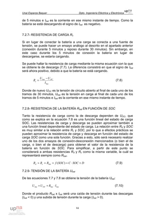 Unai Esparza Baquer Dpto. Ingeniería Eléctrica y Electrónica
84
de 5 minutos e Ibat es la corriente en ese mismo instante de tiempo. Como la
batería se está descargando el signo de Ibat es negativo.
7.2.7- RESISTENCIA DE CARGA Rc
Si en lugar de conectar la batería a una carga se conecta a una fuente de
tensión, se puede hacer un ensayo análogo al descrito en el apartado anterior
(conexión durante 5 minutos y reposo durante 30 minutos). Sin embargo, en
este caso durante los 5 minutos de conexión la batería en lugar de
descargarse, se estaría cargando.
Se puede hallar la resistencia de carga mediante la misma ecuación con la que
se obtiene la de descarga (7.7). La diferencia consistirá en que el signo de Ibat
será ahora positivo, debido a que la batería se está cargando.
bat
OCbat
c
I
UU
R
−
= (7.8)
Donde de nuevo UOC es la tensión de circuito abierto al final de cada uno de los
tramos de 30 minutos, Ubat es la tensión en carga al final de cada uno de los
tramos de 5 minutos e Ibat es la corriente en ese mismo instante de tiempo.
7.2.8- RESISTENCIA DE LA BATERÍA Rbat EN FUNCIÓN DE SOC
Tanto la resistencia de carga como la de descarga dependen de UOC, que
como se explica en la ecuación 7.8 es una función lineal del estado de carga
SOC. Las resistencias de carga y descarga se pueden aproximar también a
una función lineal dependiente del estado de carga. La relación entre Rd y SOC
es muy similar a la relación entre Rc y SOC, por lo que a efectos prácticos se
pueden aproximar la resistencia de carga y descarga en función del estado de
carga SOC como una sola función. Gracias a esto, sólo será necesario realizar
uno de los dos ensayos de conexión-desconexión mencionados (o bien el de
carga, o bien el de descarga) para obtener el valor de la resistencia de la
batería en función de SOC. Para simplificar, a partir de este punto se
considerará a ambas resistencias Rd y Rc como la misma variable, la cuál se
representará siempre como Rbat.
DSOCCSOCfRRR batcd +⋅===≈ )( (7.9)
7.2.9- TENSIÓN DE LA BATERÍA Ubat
De las ecuaciones 7.7 y 7.8 se obtiene la tensión de la batería Ubat:
batbatOCbat IRUU ⋅+= (7.10)
Donde el producto Rbat x Ibat será una caída de tensión durante las descargas
(Ibat < 0) y una subida de tensión durante la carga (Ibat > 0).
 