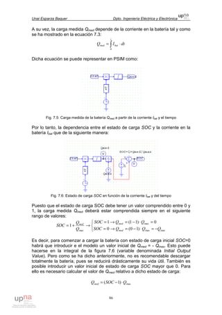 Unai Esparza Baquer Dpto. Ingeniería Eléctrica y Electrónica
86
A su vez, la carga medida Qmed depende de la corriente en la batería tal y como
se ha mostrado en la ecuación 7.3:
∫ ⋅=
t
batmed dtIQ
0
Dicha ecuación se puede representar en PSIM como:
Fig. 7.5: Carga medida de la batería Qmed a partir de la corriente Ibat y el tiempo
Por lo tanto, la dependencia entre el estado de carga SOC y la corriente en la
batería Ibat que de la siguiente manera:
Fig. 7.6: Estado de carga SOC en función de la corriente Ibat y del tiempo
Puesto que el estado de carga SOC debe tener un valor comprendido entre 0 y
1, la carga medida Qmed deberá estar comprendida siempre en el siguiente
rango de valores:



−=⋅−=→=
=⋅−=→=
→+=
maxmax
max
max )10(0
0)11(1
1
QQQSOC
QQSOC
Q
Q
SOC
med
medmed
Es decir, para comenzar a cargar la batería con estado de carga inicial SOC=0
habrá que introducir e el modelo un valor inicial de Qmed = - Qmax. Esto puede
hacerse en la integral de la figura 7.6 (variable denominada Initial Output
Value). Pero como se ha dicho anteriormente, no es recomendable descargar
totalmente la batería, pues se reducirá drásticamente su vida útil. También es
posible introducir un valor inicial de estado de carga SOC mayor que 0. Para
ello es necesario calcular el valor de Qmed relativo a dicho estado de carga:
max)1( QSOCQmed ⋅−=
 
