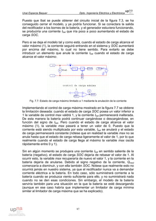 Unai Esparza Baquer Dpto. Ingeniería Eléctrica y Electrónica
87
Puesto que Ibat se puede obtener del circuito inicial de la figura 7.3, se ha
conseguido cerrar el modelo, y ya podría funcionar. Si se conectara la salida
del rectificador a los bornes de la batería, y el generador estuviera funcionando,
se produciría una corriente Ibat que iría poco a poco aumentando el estado de
carga SOC.
Pero si se deja el modelo tal y como está, cuando el estado de carga alcance el
valor máximo (1), la corriente seguirá entrando en el sistema y SOC aumentará
por encima del máximo, lo cual no tiene sentido. Para evitarlo se debe
introducir un elemento que anule la corriente Ibat cuando el estado de carga
alcance el valor máximo:
Fig. 7.7: Estado de carga máximo limitado a 1 mediante la anulación de la corriente
Implementando el control de carga máxima mostrado en la figura 7.7 se obtiene
la limitación deseada: cuando el estado de carga SOC posea un valor inferior a
1 la variable de control max valdrá 1, y la corriente Ibat permanecerá inalterada.
De esta manera la batería podrá continuar cargándose o descargándose, en
función del signo de Ibat. Pero cuando el estado de carga alcance el valor
máximo (1), la variable max pasará a tener un valor de 0. Puesto que la
corriente está siendo multiplicada por esta variable, Ibat se anulará y el estado
de carga permanecerá constante (nótese que en realidad la variable max no se
anula hasta que el estado de carga rebasa ligeramente el valor de 1, por lo que
realmente cuando el estado de carga llega al máximo la variable max oscila
rápidamente entre 0 y 1).
Sin en algún momento se produjera una corriente Ibat en sentido saliente de la
batería (negativo), el estado de carga SOC dejaría de rebasar el valor de 1. Al
ocurrir esto, la variable max recuperaría de nuevo el valor 1, y la corriente en la
batería dejaría de anularse. Debido al signo negativo de la corriente, Qmed
comenzaría a disminuir, y con ella también SOC. Nótese que realmente esto no
ocurrirá jamás en nuestro sistema, ya que el rectificador nunca va a demandar
corriente eléctrica a la batería. En todo caso, sólo suministrará corriente a la
batería cuando se produzca viento suficiente para ello, y no suministrará nada
cuando no se den esas condiciones. Sin embargo, el modelo de la batería
serviría también para una situación en la que la batería se esté descargando
(aunque en ese caso habría que implementar un limitador de carga mínima
similar al limitador de carga máxima que se ha explicado).
 
