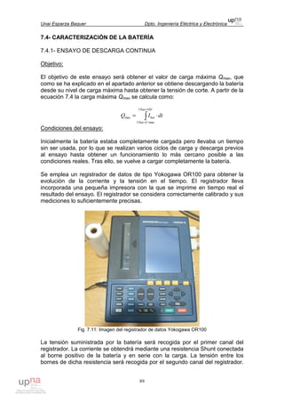 Unai Esparza Baquer Dpto. Ingeniería Eléctrica y Electrónica
89
7.4- CARACTERIZACIÓN DE LA BATERÍA
7.4.1- ENSAYO DE DESCARGA CONTINUA
Objetivo:
El objetivo de este ensayo será obtener el valor de carga máxima Qmax, que
como se ha explicado en el apartado anterior se obtiene descargando la batería
desde su nivel de carga máxima hasta obtener la tensión de corte. A partir de la
ecuación 7.4 la carga máxima Qmax se calcula como:
∫
=
=
⋅=
VUbat
UUbat
bat dtIQ
10
max
max
Condiciones del ensayo:
Inicialmente la batería estaba completamente cargada pero llevaba un tiempo
sin ser usada, por lo que se realizan varios ciclos de carga y descarga previos
al ensayo hasta obtener un funcionamiento lo más cercano posible a las
condiciones reales. Tras ello, se vuelve a cargar completamente la batería.
Se emplea un registrador de datos de tipo Yokogawa OR100 para obtener la
evolución de la corriente y la tensión en el tiempo. El registrador lleva
incorporada una pequeña impresora con la que se imprime en tiempo real el
resultado del ensayo. El registrador se considera correctamente calibrado y sus
mediciones lo suficientemente precisas.
Fig. 7.11: Imagen del registrador de datos Yokogawa OR100
La tensión suministrada por la batería será recogida por el primer canal del
registrador. La corriente se obtendrá mediante una resistencia Shunt conectada
al borne positivo de la batería y en serie con la carga. La tensión entre los
bornes de dicha resistencia será recogida por el segundo canal del registrador.
 