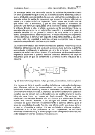 Unai Esparza Baquer Dpto. Ingeniería Eléctrica y Electrónica
9
Sin embargo, existe una forma más sencilla de optimizar la potencia extraída
sin tener que realizar ningún control. La inductancia interna de la máquina hace
que se produzca potencia reactiva, la cual a su vez fuerza una reducción de la
potencia activa de salida del generador, por lo que la potencia obtenida es
menor que la potencia teórica disponible. Cuanto mayor sea la velocidad de
giro mayor será la frecuencia, y por lo tanto mayores la reactancia del
generador y la disminución provocada en la potencia de salida con respecto de
la entrada. Debido a ello, el efecto generado por la inductancia interna se
asemeja a la saturación de un material ferromagnético: a velocidades bajas la
potencia extraída por un generador síncrono es muy similar a la potencia
teórica correspondiente a esas velocidades. A velocidades mayores la potencia
extraída comienza a disminuir con respecto de la potencia teórica, y a partir de
un cierto valor de velocidad la potencia extraída permanece más o menos
constante aunque la velocidad siga aumentando.
Es posible contrarrestar este fenómeno mediante potencia reactiva capacitiva,
instalando condensadores a la salida del generador. Esto aumenta la potencia
aprovechada, modificando la velocidad de giro de la turbina y permitiendo
aumentar de esta forma el rendimiento. Evidentemente, de los condensadores
empleados dependerá la potencia reactiva capacitiva existente y el rango de
frecuencias para el que se contrarresta la potencia reactiva inductiva de la
máquina.
Fig. 2.3: Sistema formado por turbina, multipl., generador, condensadores, rectificador y batería
Una vez que se tiene el modelo completo del sistema, realizando simulaciones
para diferentes valores de condensadores se puede averiguar qué valor
optimiza la potencia extraída y mejora el rendimiento para las condiciones de
funcionamiento más habituales. A diferencia del sistema anterior que poseía un
complejo lazo de control, con condensadores no es posible obtener la máxima
eficiencia para todos los rangos de funcionamiento. Sin embargo, los
condensadores son notablemente más económicos y el sistema resultante es
mucho más sencillo. Además, si se escogen los valores adecuados de
capacidad se puede mejorar considerablemente la potencia obtenida para el
rango de velocidades deseado. Por ello, esta última opción será la que se lleve
a cabo en el análisis a realizar. Una vez modelado el sistema completo y
caracterizados todos los parámetros de sus componentes, se estudiarán
diferentes condensadores y el efecto que provocan en la potencia extraída para
poder escoger el valor de capacidad más adecuado.
 