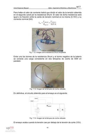 Unai Esparza Baquer Dpto. Ingeniería Eléctrica y Electrónica
90
Para hallar el valor de corriente habrá que dividir el valor de la tensión obtenida
en el segundo canal por la resistencia Shunt. El valor de dicha resistencia será
igual a la fracción entre la caída de tensión nominal en la misma (0,15V) y su
corriente nominal (6A):
6/15,0
SHUNT
SHUNT
SHUNT
bat
U
R
U
I ==
Fig. 7.12: Imagen de la resistencia Shunt empleada
Entre uno los bornes de la resistencia Shunt y el borne negativo de la batería
se conecta una carga consistente en dos lámparas de coche de 55W en
paralelo:
Fig. 7.13: Imagen de la lámpara de coche utilizada
En definitiva, el circuito obtenido para el ensayo es el siguiente:
Fig. 7.14: Imagen de la lámpara de coche utilizada
El ensayo acaba cuando la tensión cae por debajo de la tensión de corte (10V).
 