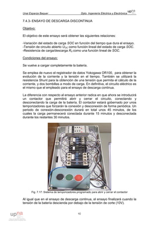 Unai Esparza Baquer Dpto. Ingeniería Eléctrica y Electrónica
92
7.4.3- ENSAYO DE DESCARGA DISCONTINUA
Objetivo:
El objetivo de este ensayo será obtener las siguientes relaciones:
-Variación del estado de carga SOC en función del tiempo que dura el ensayo.
-Tensión de circuito abierto UOC como función lineal del estado de carga SOC.
-Resistencia de carga/descarga Rd como una función lineal de SOC.
Condiciones del ensayo:
Se vuelve a cargar completamente la batería.
Se emplea de nuevo el registrador de datos Yokogawa OR100, para obtener la
evolución de la corriente y la tensión en el tiempo. También se utilizará la
resistencia Shunt para la obtención de una tensión que permita el cálculo de la
corriente, y dos bombillas a modo de carga. En definitiva, el circuito eléctrico es
el mismo que el empleado para el ensayo de descarga continua.
La diferencia con respecto al ensayo anterior radica en que ahora se introducirá
un contactor que permitirá abrir y cerrar el circuito, conectando y
desconectando la carga de la batería. El contactor estará gobernado por unos
temporizadores que forzarán la conexión y desconexión de forma periódica. Un
periodo de conexión-desconexión durará en total unos 45 minutos, de los
cuales la carga permanecerá conectada durante 15 minutos y desconectada
durante los restantes 30 minutos.
Fig. 7.17: Sistema de temporizadores programado para abrir y cerrar el contactor
Al igual que en el ensayo de descarga continua, el ensayo finalizará cuando la
tensión de la batería descienda por debajo de la tensión de corte (10V).
 