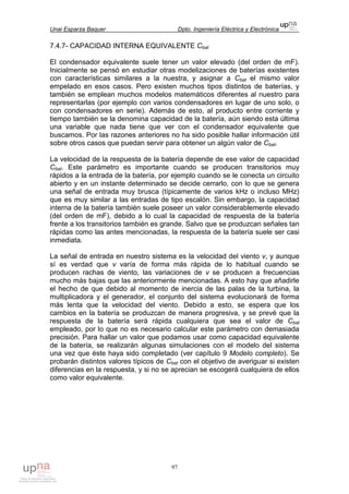 Unai Esparza Baquer Dpto. Ingeniería Eléctrica y Electrónica
97
7.4.7- CAPACIDAD INTERNA EQUIVALENTE Cbat
El condensador equivalente suele tener un valor elevado (del orden de mF).
Inicialmente se pensó en estudiar otras modelizaciones de baterías existentes
con características similares a la nuestra, y asignar a Cbat el mismo valor
empelado en esos casos. Pero existen muchos tipos distintos de baterías, y
también se emplean muchos modelos matemáticos diferentes al nuestro para
representarlas (por ejemplo con varios condensadores en lugar de uno solo, o
con condensadores en serie). Además de esto, al producto entre corriente y
tiempo también se la denomina capacidad de la batería, aún siendo esta última
una variable que nada tiene que ver con el condensador equivalente que
buscamos. Por las razones anteriores no ha sido posible hallar información útil
sobre otros casos que puedan servir para obtener un algún valor de Cbat.
La velocidad de la respuesta de la batería depende de ese valor de capacidad
Cbat. Este parámetro es importante cuando se producen transitorios muy
rápidos a la entrada de la batería, por ejemplo cuando se le conecta un circuito
abierto y en un instante determinado se decide cerrarlo, con lo que se genera
una señal de entrada muy brusca (típicamente de varios kHz o incluso MHz)
que es muy similar a las entradas de tipo escalón. Sin embargo, la capacidad
interna de la batería también suele poseer un valor considerablemente elevado
(del orden de mF), debido a lo cual la capacidad de respuesta de la batería
frente a los transitorios también es grande. Salvo que se produzcan señales tan
rápidas como las antes mencionadas, la respuesta de la batería suele ser casi
inmediata.
La señal de entrada en nuestro sistema es la velocidad del viento v, y aunque
sí es verdad que v varía de forma más rápida de lo habitual cuando se
producen rachas de viento, las variaciones de v se producen a frecuencias
mucho más bajas que las anteriormente mencionadas. A esto hay que añadirle
el hecho de que debido al momento de inercia de las palas de la turbina, la
multiplicadora y el generador, el conjunto del sistema evolucionará de forma
más lenta que la velocidad del viento. Debido a esto, se espera que los
cambios en la batería se produzcan de manera progresiva, y se prevé que la
respuesta de la batería será rápida cualquiera que sea el valor de Cbat
empleado, por lo que no es necesario calcular este parámetro con demasiada
precisión. Para hallar un valor que podamos usar como capacidad equivalente
de la batería, se realizarán algunas simulaciones con el modelo del sistema
una vez que éste haya sido completado (ver capítulo 9 Modelo completo). Se
probarán distintos valores típicos de Cbat con el objetivo de averiguar si existen
diferencias en la respuesta, y si no se aprecian se escogerá cualquiera de ellos
como valor equivalente.
 