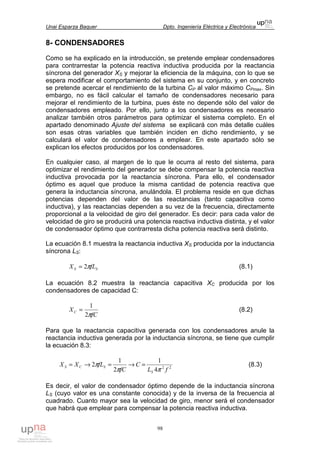 Unai Esparza Baquer Dpto. Ingeniería Eléctrica y Electrónica
98
8- CONDENSADORES
Como se ha explicado en la introducción, se pretende emplear condensadores
para contrarrestar la potencia reactiva inductiva producida por la reactancia
síncrona del generador XS y mejorar la eficiencia de la máquina, con lo que se
espera modificar el comportamiento del sistema en su conjunto, y en concreto
se pretende acercar el rendimiento de la turbina CP al valor máximo CPmax. Sin
embargo, no es fácil calcular el tamaño de condensadores necesario para
mejorar el rendimiento de la turbina, pues éste no depende sólo del valor de
condensadores empleado. Por ello, junto a los condensadores es necesario
analizar también otros parámetros para optimizar el sistema completo. En el
apartado denominado Ajuste del sistema se explicará con más detalle cuáles
son esas otras variables que también inciden en dicho rendimiento, y se
calculará el valor de condensadores a emplear. En este apartado sólo se
explican los efectos producidos por los condensadores.
En cualquier caso, al margen de lo que le ocurra al resto del sistema, para
optimizar el rendimiento del generador se debe compensar la potencia reactiva
inductiva provocada por la reactancia síncrona. Para ello, el condensador
óptimo es aquel que produce la misma cantidad de potencia reactiva que
genera la inductancia síncrona, anulándola. El problema reside en que dichas
potencias dependen del valor de las reactancias (tanto capacitiva como
inductiva), y las reactancias dependen a su vez de la frecuencia, directamente
proporcional a la velocidad de giro del generador. Es decir: para cada valor de
velocidad de giro se producirá una potencia reactiva inductiva distinta, y el valor
de condensador óptimo que contrarresta dicha potencia reactiva será distinto.
La ecuación 8.1 muestra la reactancia inductiva XS producida por la inductancia
síncrona LS:
SS fLX π2= (8.1)
La ecuación 8.2 muestra la reactancia capacitiva XC producida por los
condensadores de capacidad C:
fC
XC
π2
1
= (8.2)
Para que la reactancia capacitiva generada con los condensadores anule la
reactancia inductiva generada por la inductancia síncrona, se tiene que cumplir
la ecuación 8.3:
22
4
1
2
1
2
fL
C
fC
fLXX
S
SCS
ππ
π =→=→= (8.3)
Es decir, el valor de condensador óptimo depende de la inductancia síncrona
LS (cuyo valor es una constante conocida) y de la inversa de la frecuencia al
cuadrado. Cuanto mayor sea la velocidad de giro, menor será el condensador
que habrá que emplear para compensar la potencia reactiva inductiva.
 