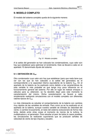 Unai Esparza Baquer Dpto. Ingeniería Eléctrica y Electrónica
99
9- MODELO COMPLETO
El modelo del sistema completo queda de la siguiente manera:
Fig. 9.1: Modelo completo
A la salida del generador se han colocado los condensadores, cuyo valor aún
hay que establecer para optimizar el rendimiento. Esto se llevará a cabo en el
apartado 10 denominado Ajuste del sistema.
9.1- OBTENCIÓN DE Cbat
Otro condensador cuyo valor aún hay que establecer (pero que nada tiene que
ver con los que se han colocado a la salida del generador) es el
correspondiente a la capacidad interna equivalente de la batería Cbat. En el
apartado de la batería se ha explicado como debido a las características de
esta variable lo más probable es que tenga muy poca influencia en el
funcionamiento general del sistema. Por ello en lugar de realizar ensayos o
cálculos para su obtención, se ha decidido dejar para este momento la
caracterización del mismo. Dicha caracterización se llevará a cabo
simplemente realizando simulaciones con el modelo completo con diferentes
valores típicos de Cbat.
Lo más interesante es estudiar el comportamiento de la batería con cambios
muy rápidos de las variables de entrada. Pero como ya se ha explicado en el
apartado de la batería, aunque nuestra variable de entrada (la velocidad del
viento v) cambie bruscamente, el resto del sistema evolucionará de forma más
lenta, debido entre otras cosas al momento de inercia de la turbina, la
multiplicadora y el generador. Para estudiar el peor de todos lo casos posibles,
las simulaciones se realizarán suponiendo que se producen señales de
velocidad de viento de tipo impulso y escalón.
 