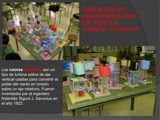 PARQUE EÓLICO
                                    AEROGENERADORES
                                    EJE VERTICAL
                                    TURBINA SAVONIUS




Los rotores Savonius son un
tipo de turbina eólica de eje
vertical usadas para convertir el
poder del viento en torsión
sobre un eje rotatorio. Fueron
inventadas por el ingeniero
finlandés Sigurd J. Savonius en
el año 1922.
 