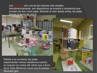 Las Savonius son una de las turbinas más simples.
    Aerodinámicamente, son dispositivos de arrastre o resistencia que
    constan de dos o tres palas. Mirando el rotor desde arriba, las palas
    forman la figura de una S.




Debido a la curvatura, las palas
experimentan menos resistencia cuando
se mueven en contra del viento que a favor
de él. Esta diferencia causa que la turbina
Savonius gire.
 