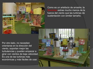 Como es un artefacto de arrastre, la
                                       Savonius extrae mucho menos de la
                                       fuerza del viento que las turbinas de
                                       sustentación con similar tamaño.




Por otro lado, no necesitan
orientarse en la dirección del
viento, soportan mejor las
turbulencias y pueden empezar a
girar con vientos de baja velocidad.
Es una de las turbinas más
económicas y más fáciles de usar.
 