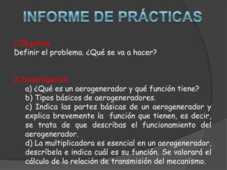1.Objetivo
Definir el problema. ¿Qué se va a hacer?


2.Investigación
   a) ¿Qué es un aerogenerador y qué función tiene?
   b) Tipos básicos de aerogeneradores.
   c) Indica las partes básicas de un aerogenerador y
   explica brevemente la función que tienen, es decir,
   se trata de que describas el funcionamiento del
   aerogenerador.
   d) La multiplicadora es esencial en un aerogenerador,
   descríbela e indica cuál es su función. Se valorará el
   cálculo de la relación de transmisión del mecanismo.
 