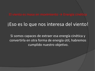 El viento es masa en movimiento → Energía cinética

¡Eso es lo que nos interesa del viento!

  Si somos capaces de extraer esa energía cinética y
 convertirla en otra forma de energía útil, habremos
              cumplido nuestro objetivo.
 