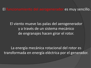 El funcionamiento del aerogenerador es muy sencillo.


    El viento mueve las palas del aerogenerador
          y a través de un sistema mecánico
          de engranajes hacen girar el rotor.


    La energía mecánica rotacional del rotor es
transformada en energía eléctrica por el generador.
 