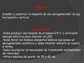Objetivo

Diseñar y construir la maqueta de una aerogenerador de eje
horizontal o vertical.



                      Condiciones
•Debe producir una tensión de al menos 0,5 V. o suficiente
energía eléctrica para iluminar un LED.
•Debe llevar los mismos elementos básicos que posee un
aerogenerador auténtico y debe intentar imitarlo en cuanto
a forma.
•Debe incorporar un mecanismo de transmisión multiplicador
de velocidad.
•Altura máxima del poste: de 35 a 40 cm.
 