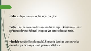 •Palas. es la parte que se ve, las aspas que giran.
•Rotor. Es el elemento donde van acopladas las aspas. Normalmente, en el
aerogenerador más habitual, tres palas van conectadas a un rotor.
•Góndola (también llamada nacelle). Habitáculo donde se encuentran los
elementos que forman parte del generador eléctrico.
 