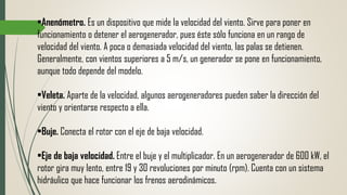 •Anenómetro. Es un dispositivo que mide la velocidad del viento. Sirve para poner en
funcionamiento o detener el aerogenerador, pues éste sólo funciona en un rango de
velocidad del viento. A poca o demasiada velocidad del viento, las palas se detienen.
Generalmente, con vientos superiores a 5 m/s, un generador se pone en funcionamiento,
aunque todo depende del modelo.
•Veleta. Aparte de la velocidad, algunos aerogeneradores pueden saber la dirección del
viento y orientarse respecto a ella.
•Buje. Conecta el rotor con el eje de baja velocidad.
•Eje de baja velocidad. Entre el buje y el multiplicador. En un aerogenerador de 600 kW, el
rotor gira muy lento, entre 19 y 30 revoluciones por minuto (rpm). Cuenta con un sistema
hidráulico que hace funcionar los frenos aerodinámicos.
 