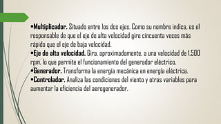 •Multiplicador. Situado entre los dos ejes. Como su nombre indica, es el
responsable de que el eje de alta velocidad gire cincuenta veces más
rápido que el eje de baja velocidad.
•Eje de alta velocidad. Gira, aproximadamente, a una velocidad de 1.500
rpm, lo que permite el funcionamiento del generador eléctrico.
•Generador. Transforma la energía mecánica en energía eléctrica.
•Controlador. Analiza las condiciones del viento y otras variables para
aumentar la eficiencia del aerogenerador.
 