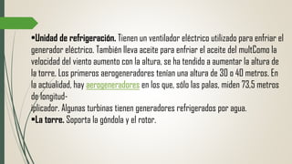 •Unidad de refrigeración. Tienen un ventilador eléctrico utilizado para enfriar el
generador eléctrico. También lleva aceite para enfriar el aceite del multComo la
velocidad del viento aumento con la altura, se ha tendido a aumentar la altura de
la torre. Los primeros aerogeneradores tenían una altura de 30 o 40 metros. En
la actualidad, hay aerogeneradores en los que, sólo las palas, miden 73,5 metros
de longitud-
iplicador. Algunas turbinas tienen generadores refrigerados por agua.
•La torre. Soporta la góndola y el rotor.
 