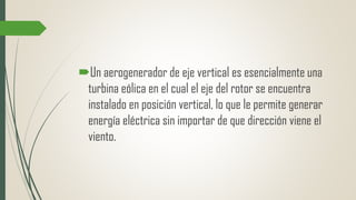 Un aerogenerador de eje vertical es esencialmente una
turbina eólica en el cual el eje del rotor se encuentra
instalado en posición vertical, lo que le permite generar
energía eléctrica sin importar de que dirección viene el
viento.
 