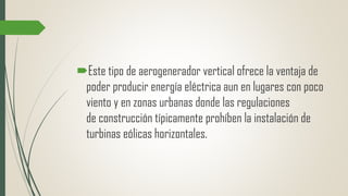 Este tipo de aerogenerador vertical ofrece la ventaja de
poder producir energía eléctrica aun en lugares con poco
viento y en zonas urbanas donde las regulaciones
de construcción típicamente prohíben la instalación de
turbinas eólicas horizontales.
 