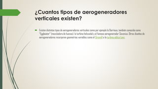 ¿Cuantos tipos de aerogeneradores
verticales existen?
 Existen distintos tipos de aerogeneradores verticales como por ejemplo la Darrieus, también conocida como
“Eggbeater” (mezcladora de huevos), la turbina helicoidal y el famoso aerogenerador Savonius. Otros diseños de
aerogeneradores incorporan geometrías variables como el Giromill o la turbina eólica Lenz.
 