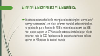 AUGE DE LA MICROEÓLICA Y LA MINIEÓLICA
la asociación mundial de la energía eólica (en inglés: world wind
energy association ), en el del informe mundial sobre minieólica,
ha publicado que a finales de 2011 la minieólica alcanzó los 576
mw, lo que supone un 27% más de potencia instalada que el año
anterior. más de 330 fabricantes de pequeñas turbinas eólicas
operan en 40 países de todo el mundo.
 