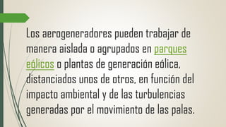 Los aerogeneradores pueden trabajar de
manera aislada o agrupados en parques
eólicos o plantas de generación eólica,
distanciados unos de otros, en función del
impacto ambiental y de las turbulencias
generadas por el movimiento de las palas.
 