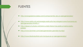 FUENTES
 http://energiasrenovadas.com/componentes-de-un-aerogenerador/
 http://www.eoliccat.net/energia-eolica/la-tecnologia/como-funciona-un-
aerogenerador.html?L=1
 http://desenchufados.net/reino-unido-tiene-mas-eolica-marina-resto-
paises/
 http://www.iluminet.com/aerogenerador-grande-mundo/
 http://www.lbaindustrial.com.mx/que-es-un-aerogenerador/
 