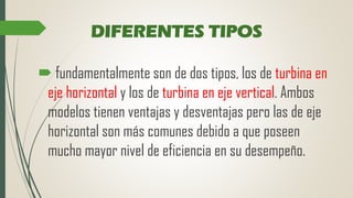 DIFERENTES TIPOS
 fundamentalmente son de dos tipos, los de turbina en
eje horizontal y los de turbina en eje vertical. Ambos
modelos tienen ventajas y desventajas pero las de eje
horizontal son más comunes debido a que poseen
mucho mayor nivel de eficiencia en su desempeño.
 
