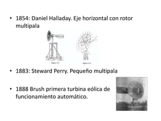• 1854: Daniel Halladay. Eje horizontal con rotor
  multipala




• 1883: Steward Perry. Pequeño multipala

• 1888 Brush primera turbina eólica de
  funcionamiento automático.
 