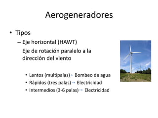Aerogeneradores
• Tipos
  – Eje horizontal (HAWT)
    Eje de rotación paralelo a la
    dirección del viento

     • Lentos (multipalas) Bombeo de agua
     • Rápidos (tres palas) Electricidad
     • Intermedios (3-6 palas) Electricidad
 