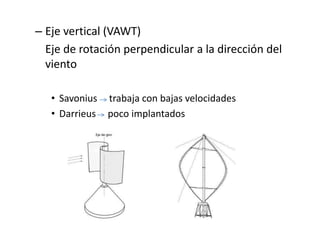 – Eje vertical (VAWT)
  Eje de rotación perpendicular a la dirección del
  viento

   • Savonius trabaja con bajas velocidades
   • Darrieus poco implantados
 
