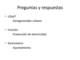 Preguntas y respuestas
• ¿Qué?
     Aerogenerador urbano

• Función
     Producción de electricidad

• Destinatario
     Ayuntamiento
 