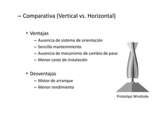 – Comparativa (Vertical vs. Horizontal)

   • Ventajas
      –   Ausencia de sistema de orientación
      –   Sencillo mantenimiento
      –   Ausencia de mecanismo de cambio de paso
      –   Menor coste de instalación


   • Desventajas
      – Motor de arranque
      – Menor rendimiento

                                                Prototipo Windside
 