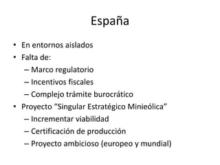 España
• En entornos aislados
• Falta de:
   – Marco regulatorio
   – Incentivos fiscales
   – Complejo trámite burocrático
• Proyecto “Singular Estratégico Minieólica”
   – Incrementar viabilidad
   – Certificación de producción
   – Proyecto ambicioso (europeo y mundial)
 