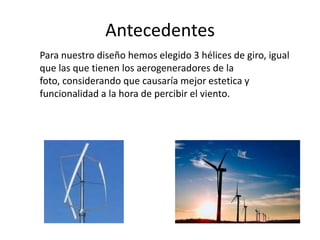 Antecedentes
Para nuestro diseño hemos elegido 3 hélices de giro, igual
que las que tienen los aerogeneradores de la
foto, considerando que causaría mejor estetica y
funcionalidad a la hora de percibir el viento.
 