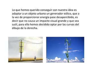 Lo que hemos querido conseguir con nuestra idea es
adaptar a un objeto urbano un generador eólico, que a
la vez de proporcionar energía pase desapercibido, es
decir que no causa un impacto visual grande y que sea
sutil, para ello hemos decidido optar por las curvas del
dibujo de la derecha.
 
