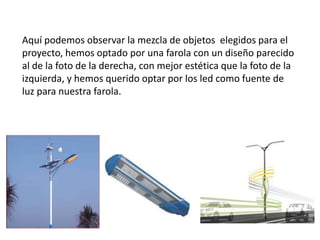 Aquí podemos observar la mezcla de objetos elegidos para el
proyecto, hemos optado por una farola con un diseño parecido
al de la foto de la derecha, con mejor estética que la foto de la
izquierda, y hemos querido optar por los led como fuente de
luz para nuestra farola.
 