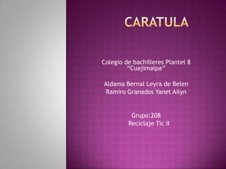 Colegio de bachilleres Plantel 8
“Cuajimalpa”
Aldama Bernal Leyra de Belen
Ramiro Granados Yanet Ailyn
Grupo:208
Reciclaje Tic II
 