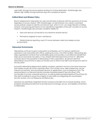 Branch on Demand

      web traffic through the service before sending it to its final destination. HiveManager also
      delivers high visibility through extensive logs and compliance reports.


   Unified Wired and Wireless Policy

      Branch deployments need policy for users and all types of devices with the assurance of access
      regardless of access medium. With HiveManager, an administrator can create customized
      access policies, based on identity and device type, which in turn can assign firewall, tunneling,
      network, and queuing permissions to any user/device regardless of the user’s location or access
      medium. HiveManager also provides complete visibility for:

         •   Users and devices connected to any Aerohive network device

         •   Permissions assigned to each user/device

         • Historical device reporting, even if it moves between wired and wireless access
         environments


   Teleworker Environments

      Teleworking continues to grow in popularity as enterprises use it to reduce capital and
      operations costs associated with offices, parking structures, and other facilities. Teleworking also
      helps organizations achieve their sustainability goals and provides a cost-effective benefit that
      helps recruit and retain top talent. In fact, Robert Half International found that of 1,400 CFOs
      surveyed about the popularity of teleworking in their corporations, 46 percent said that
      teleworking is second only to salary as the best way to attract top talent and 33 percent said it is
      the top draw!

      Successful teleworking deployments deliver consistent, persistent access to the same resources
      that workers would use at the corporate office. This includes voice, teleconferencing, secure
      Internet connectivity, and cloud-based services or applications, such as salesforce.com. The
      Aerohive Branch on Demand solution provides standards-based IP Security (IPsec) VPN
      functionality to access corporate resources, as well as patent-pending Aerohive Cloud Proxy (N-
      Way Split Tunneling) to ensure the integrity of web traffic by integrating with cloud-based
      security vendors, such as Websense and Barracuda.

      Aerohive has seamlessly integrated remote routing functionality into its industry-leading, cloud-
      enabled networking architecture to provide easy-to-manage, secure, and reliable connections
      to teleworkers.




                                                       4                    Copyright ©2011, Aerohive Networks, Inc.
 