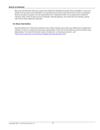 Branch on Demand

         Because all Aerohive devices support the Aerohive Mobility Routing Protocol (AMRP), a user can
         easily and securely roam between connected access points and the branch router as needed.
         Secure access for guests can be separated from corporate traffic and subjected to different
         network, QoS, time-of-day access schedules, firewall policies, and web security settings, along
         with many other Aerohive features.


     For More Information

         Aerohive Branch on Demand solutions now make it easier and more cost-effective to implement
         wireless access to corporate resources everywhere—from the home office to branch offices and
         teleworkers. For more information about the Branch on Demand solution, visit
         http://www.aerohive.com/solutions/applications/enterprise.html.




Copyright ©2011, Aerohive Networks, Inc.                7
 