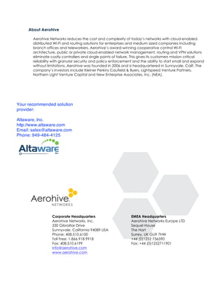 About Aerohive

       Aerohive Networks reduces the cost and complexity of today’s networks with cloud-enabled,
       distributed Wi-Fi and routing solutions for enterprises and medium sized companies including
       branch offices and teleworkers. Aerohive’s award-winning cooperative control Wi-Fi
       architecture, public or private cloud-enabled network management, routing and VPN solutions
       eliminate costly controllers and single points of failure. This gives its customers mission critical
       reliability with granular security and policy enforcement and the ability to start small and expand
       without limitations. Aerohive was founded in 2006 and is headquartered in Sunnyvale, Calif. The
       company’s investors include Kleiner Perkins Caufield & Byers, Lightspeed Venture Partners,
       Northern Light Venture Capital and New Enterprise Associates, Inc. (NEA).




Your recommended solution
provider:

Altaware, Inc.
http://www.altaware.com
Email: sales@altaware.com
Phone: 949-484-4125




                  Corporate Headquarters                        EMEA Headquarters
                  Aerohive Networks, Inc.                       Aerohive Networks Europe LTD
                  330 Gibraltar Drive                           Sequel House
                  Sunnyvale, California 94089 USA               The Hart
                  Phone: 408.510.6100                           Surrey, UK GU9 7HW
                  Toll Free: 1.866.918.9918                     +44 (0)1252 736590
                  Fax: 408.510.6199                             Fax: +44 (0)1252711901
                  info@aerohive.com
                  www.aerohive.com
 