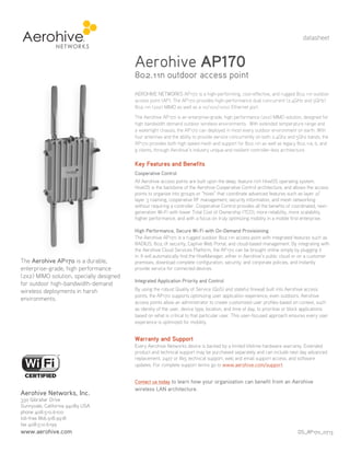 datasheet

Aerohive AP170

802.11n outdoor access point
AEROHIVE NETWORKS AP170 is a high-performing, cost-effective, and rugged 802.11n outdoor
access point (AP). The AP170 provides high-performance dual concurrent (2.4GHz and 5GHz)
802.11n (2x2) MIMO as well as a 10/100/1000 Ethernet port.
The Aerohive AP170 is an enterprise-grade, high performance (2x2) MIMO solution, designed for
high bandwidth demand outdoor wireless environments. With extended temperature range and
a watertight chassis, the AP170 can deployed in most every outdoor environment on earth. With
four antennas and the ability to provide service concurrently on both 2.4Ghz and 5Ghz bands, the
AP170 provides both high speed mesh and support for 802.11n as well as legacy 802.11a, b, and
g clients, through Aerohive’s industry unique and resilient controller-less architecture.

Key Features and Benefits
Cooperative Control
All Aerohive access points are built upon the deep, feature rich HiveOS operating system.
HiveOS is the backbone of the Aerohive Cooperative Control architecture, and allows the access
points to organize into groups or “hives” that coordinate advanced features such as layer 2/
layer 3 roaming, cooperative RF management, security information, and mesh networking
without requiring a controller. Cooperative Control provides all the benefits of coordinated, nextgeneration Wi-Fi with lower Total Cost of Ownership (TCO), more reliability, more scalability,
higher performance, and with a focus on truly optimizing mobility in a mobile first enterprise.

The Aerohive AP170 is a durable,
enterprise-grade, high performance
(2x2) MIMO solution, specially designed
for outdoor high-bandwidth-demand
wireless deployments in harsh
environments.

High Performance, Secure Wi-Fi with On-Demand Provisioning
The Aerohive AP170 is a rugged outdoor 802.11n access point with integrated features such as
RADIUS, 802.1X security, Captive Web Portal, and cloud-based management. By integrating with
the Aerohive Cloud Services Platform, the AP170 can be brought online simply by plugging it
in. It will automatically find the HiveManager, either in Aerohive’s public cloud or on a customer
premises, download complete configuration, security, and corporate policies, and instantly
provide service for connected devices.
Integrated Application Priority and Control
By using the robust Quality of Service (QoS) and stateful firewall built into Aerohive access
points, the AP170 supports optimizing user application experience, even outdoors. Aerohive
access points allow an administrator to create customized user profiles based on context, such
as identity of the user, device type, location, and time of day, to prioritize or block applications
based on what is critical to that particular user. This user-focused approach ensures every user
experience is optimized for mobility.

Warranty and Support
Every Aerohive Networks device is backed by a limited lifetime hardware warranty. Extended
product and technical support may be purchased separately and can include next day advanced
replacement, 24x7 or 8x5 technical support, web and email support access, and software
updates. For complete support terms go to www.aerohive.com/support.
Contact us today to learn how your organization can benefit from an Aerohive

Aerohive Networks, Inc.

wireless LAN architecture.

330 Gibraltar Drive
Sunnyvale, California 94089 USA
phone 408.510.6100
toll-free 866.918.9918
fax 408.510.6199

www.aerohive.com

DS_AP170_0713

 