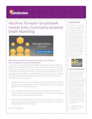 Aerohive: Forrester Groundswell
Awards Entry Community-powered
Depth Marketing
Aerohive’s wireless networking solutions are unique in
their simplicity and user-friendliness.
That’s our core product differentiation. What better way to differen-
tiate our marketing than with a customer community that is equally
friendly and simple for us to have meaningful conversations with our
customers and prospects. That’s why we created HiveNation on the
Get Satisfaction platform. In the HiveNation community, we are able
to create a dialogue that helps underscore our brand and product
differentiation. For example:
•	 Employees and industry experts have conversations with custom-
ers on new developments in wireless standards, providing a great
platform for thought leadership.
•	 Our employees and other customers are quick to answer pros-
pect’s questions about Aerohive solutions. This authentic dialogue
is some of our best content marketing.
•	 Seasoned IT professionals themselves, our customer champions
help resolve technical problems encountered by other customers
entirely within the community.
Success Statistics -
About Aerohive
People want to work any-
where, on any device, and
IT needs to enable them
— without drowning in
complexity or compromis-
ing on security, perfor-
mance, reliability or cost.
Aerohive’s mission is to
Simpli-Fi these enterprise
access networks with a
cloud-enabled, self-or-
ganizing, service-aware,
identity-based infrastruc-
ture that includes inno-
vative Wi-Fi, VPN, branch
routing and switching
solutions. The company
was founded in 2006
and is headquartered in
Sunnyvale, Calif.
Customer Testimonial
“IT people love to help
each other out, and Hive-
Nation is the best place
for us to connect with
each other. In the commu-
nity, you might have eight
Aerohive employees and
15 customers helping you
solve a problem, answer
your question, or brain-
storm on new feature.
But not just customers
benefit—it’s the specific
insight about practical use
cases that engages poten-
tial customers who want
to learn more about the
company. All companies
should use a community
like HiveNation.”
— Bradley Chambers,
IT Professional & HiveNa-
tion Champion
 