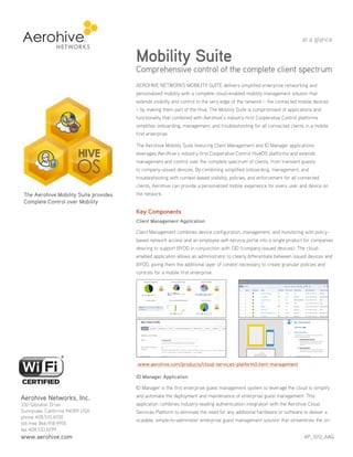 AEROHIVE NETWORKS MOBILITY SUITE delivers simplified enterprise networking and
personalized mobility with a complete cloud-enabled mobility management solution that
extends visibility and control to the very edge of the network – the connected mobile devices
– by making them part of the Hive. The Mobility Suite is compromised of applications and
functionality that combined with Aerohive’s industry-first Cooperative Control platforms
simplifies onboarding, management, and troubleshooting for all connected clients in a mobile
first enterprise.
The Aerohive Mobility Suite featuring Client Management and ID Manager applications
leverages Aerohive’s industry-first Cooperative Control HiveOS platforms and extends
management and control over the complete spectrum of clients, from transient guests
to company-issued devices. By combining simplified onboarding, management, and
troubleshooting with context-based visibility, policies, and enforcement for all connected
clients, Aerohive can provide a personalized mobile experience for every user and device on
the network.
Key Components
Client Management Application
Client Management combines device configuration, management, and monitoring with policy-
based network access and an employee self-service portal into a single product for companies
desiring to support BYOD in conjunction with CID (company-issued devices). The cloud-
enabled application allows an administrator to clearly differentiate between issued devices and
BYOD, giving them the additional layer of context necessary to create granular policies and
controls for a mobile first enterprise.
www.aerohive.com/products/cloud-services-platform/client-management
ID Manager Application
ID Manager is the first enterprise guest management system to leverage the cloud to simplify
and automate the deployment and maintenance of enterprise guest management. This
application combines industry-leading authentication integration with the Aerohive Cloud
Services Platform to eliminate the need for any additional hardware or software to deliver a
scalable, simple-to-administer enterprise guest management solution that streamlines the on-
Mobility Suite
Comprehensive control of the complete client spectrum
at a glance
AP_1013_AAG
Aerohive Networks, Inc.
330 Gibraltar Drive
Sunnyvale, California 94089 USA
phone 408.510.6100
toll-free 866.918.9918
fax 408.510.6199
www.aerohive.com
The Aerohive Mobility Suite provides
Complete Control over Mobility
HIVE
OS
 