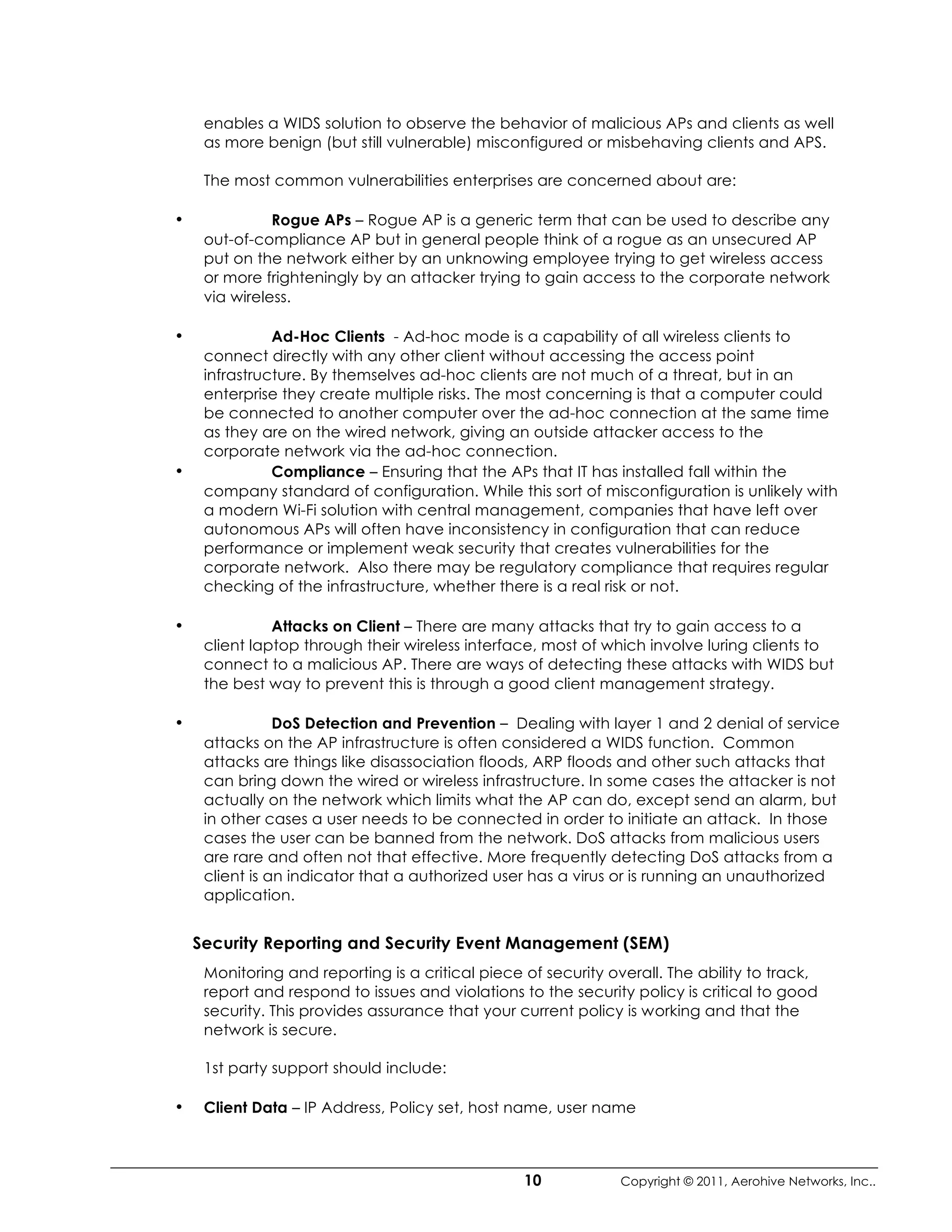 enables a WIDS solution to observe the behavior of malicious APs and clients as well
     as more benign (but still vulnerable) misconfigured or misbehaving clients and APS.

     The most common vulnerabilities enterprises are concerned about are:

•              Rogue APs – Rogue AP is a generic term that can be used to describe any
     out-of-compliance AP but in general people think of a rogue as an unsecured AP
     put on the network either by an unknowing employee trying to get wireless access
     or more frighteningly by an attacker trying to gain access to the corporate network
     via wireless.

•              Ad-Hoc Clients - Ad-hoc mode is a capability of all wireless clients to
     connect directly with any other client without accessing the access point
     infrastructure. By themselves ad-hoc clients are not much of a threat, but in an
     enterprise they create multiple risks. The most concerning is that a computer could
     be connected to another computer over the ad-hoc connection at the same time
     as they are on the wired network, giving an outside attacker access to the
     corporate network via the ad-hoc connection.
•              Compliance – Ensuring that the APs that IT has installed fall within the
     company standard of configuration. While this sort of misconfiguration is unlikely with
     a modern Wi-Fi solution with central management, companies that have left over
     autonomous APs will often have inconsistency in configuration that can reduce
     performance or implement weak security that creates vulnerabilities for the
     corporate network. Also there may be regulatory compliance that requires regular
     checking of the infrastructure, whether there is a real risk or not.

•              Attacks on Client – There are many attacks that try to gain access to a
     client laptop through their wireless interface, most of which involve luring clients to
     connect to a malicious AP. There are ways of detecting these attacks with WIDS but
     the best way to prevent this is through a good client management strategy.

•               DoS Detection and Prevention – Dealing with layer 1 and 2 denial of service
     attacks on the AP infrastructure is often considered a WIDS function. Common
     attacks are things like disassociation floods, ARP floods and other such attacks that
     can bring down the wired or wireless infrastructure. In some cases the attacker is not
     actually on the network which limits what the AP can do, except send an alarm, but
     in other cases a user needs to be connected in order to initiate an attack. In those
     cases the user can be banned from the network. DoS attacks from malicious users
     are rare and often not that effective. More frequently detecting DoS attacks from a
     client is an indicator that a authorized user has a virus or is running an unauthorized
     application.


    Security Reporting and Security Event Management (SEM)
     Monitoring and reporting is a critical piece of security overall. The ability to track,
     report and respond to issues and violations to the security policy is critical to good
     security. This provides assurance that your current policy is working and that the
     network is secure.

     1st party support should include:

•    Client Data – IP Address, Policy set, host name, user name



                                                  10            Copyright © 2011, Aerohive Networks, Inc..
 